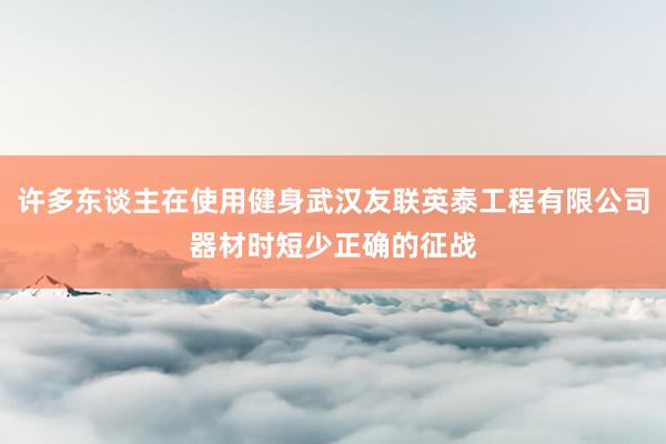 许多东谈主在使用健身武汉友联英泰工程有限公司器材时短少正确的征战