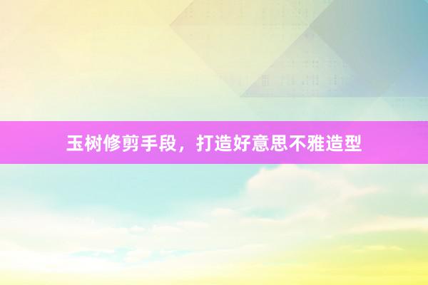 玉树修剪手段，打造好意思不雅造型